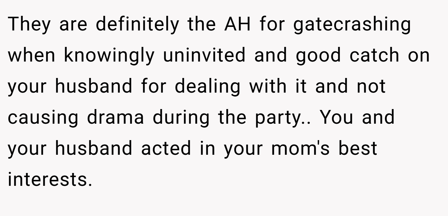 They are definitely the AH for gatecrashing when knowingly uninvited and good catch on your husband for dealing with it and not causing drama during the party.. You and your husband acted in your mom's best interests.