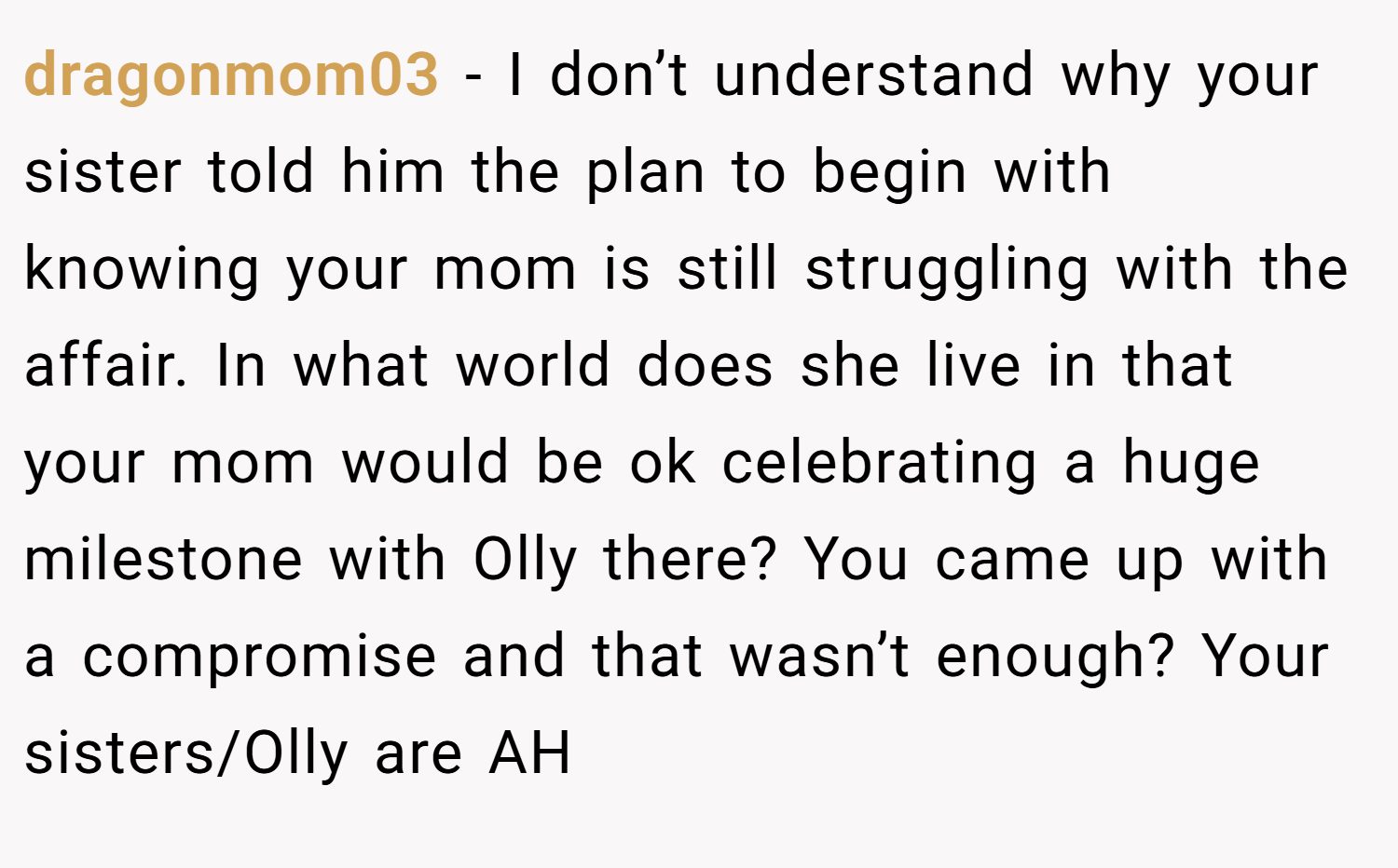 dragonmom03 − I don’t understand why your sister told him the plan to begin with knowing your mom is still struggling with the affair. In what world does she live in that your mom would be ok celebrating a huge milestone with Olly there? You came up with a compromise and that wasn’t enough? Your sisters/Olly are AH
