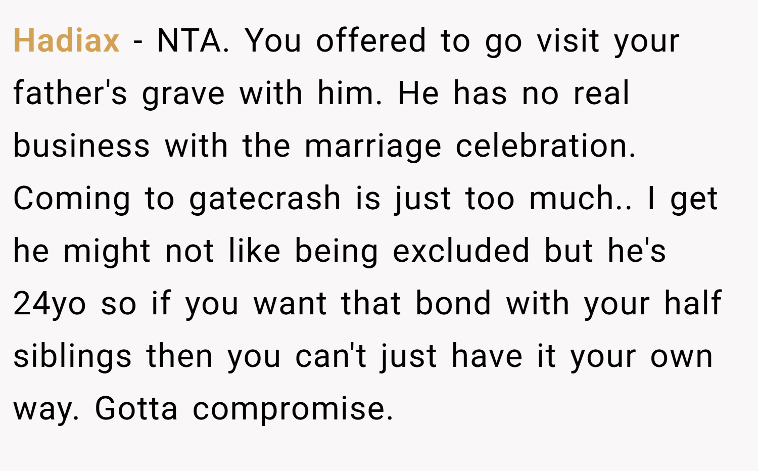 Hadiax − NTA. You offered to go visit your father's grave with him. He has no real business with the marriage celebration. Coming to gatecrash is just too much.. I get he might not like being excluded but he's 24yo so if you want that bond with your half siblings then you can't just have it your own way. Gotta compromise.