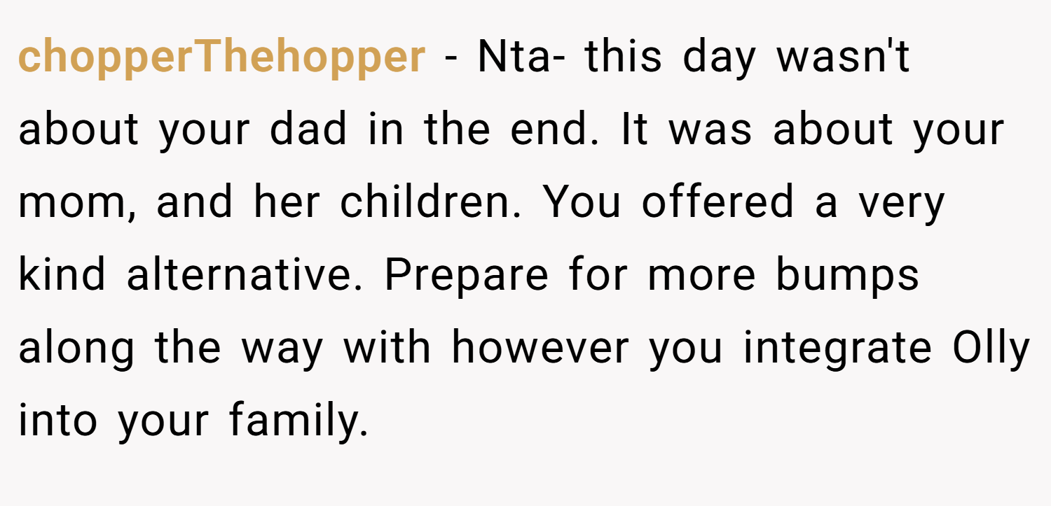 chopperThehopper − Nta- this day wasn't about your dad in the end. It was about your mom, and her children. You offered a very kind alternative. Prepare for more bumps along the way with however you integrate Olly into your family.