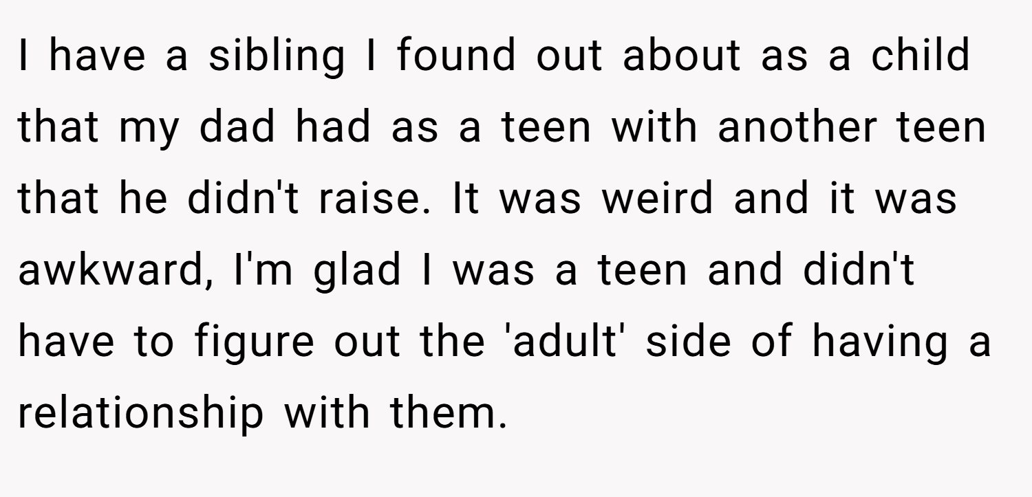 I have a sibling I found out about as a child that my dad had as a teen with another teen that he didn't raise. It was weird and it was awkward, I'm glad I was a teen and didn't have to figure out the 'adult' side of having a relationship with them.
