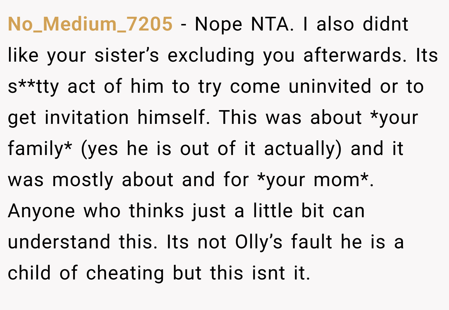No_Medium_7205 − Nope NTA. I also didnt like your sister’s excluding you afterwards. Its s**tty act of him to try come uninvited or to get invitation himself. This was about *your family* (yes he is out of it actually) and it was mostly about and for *your mom*. Anyone who thinks just a little bit can understand this. Its not Olly’s fault he is a child of cheating but this isnt it.