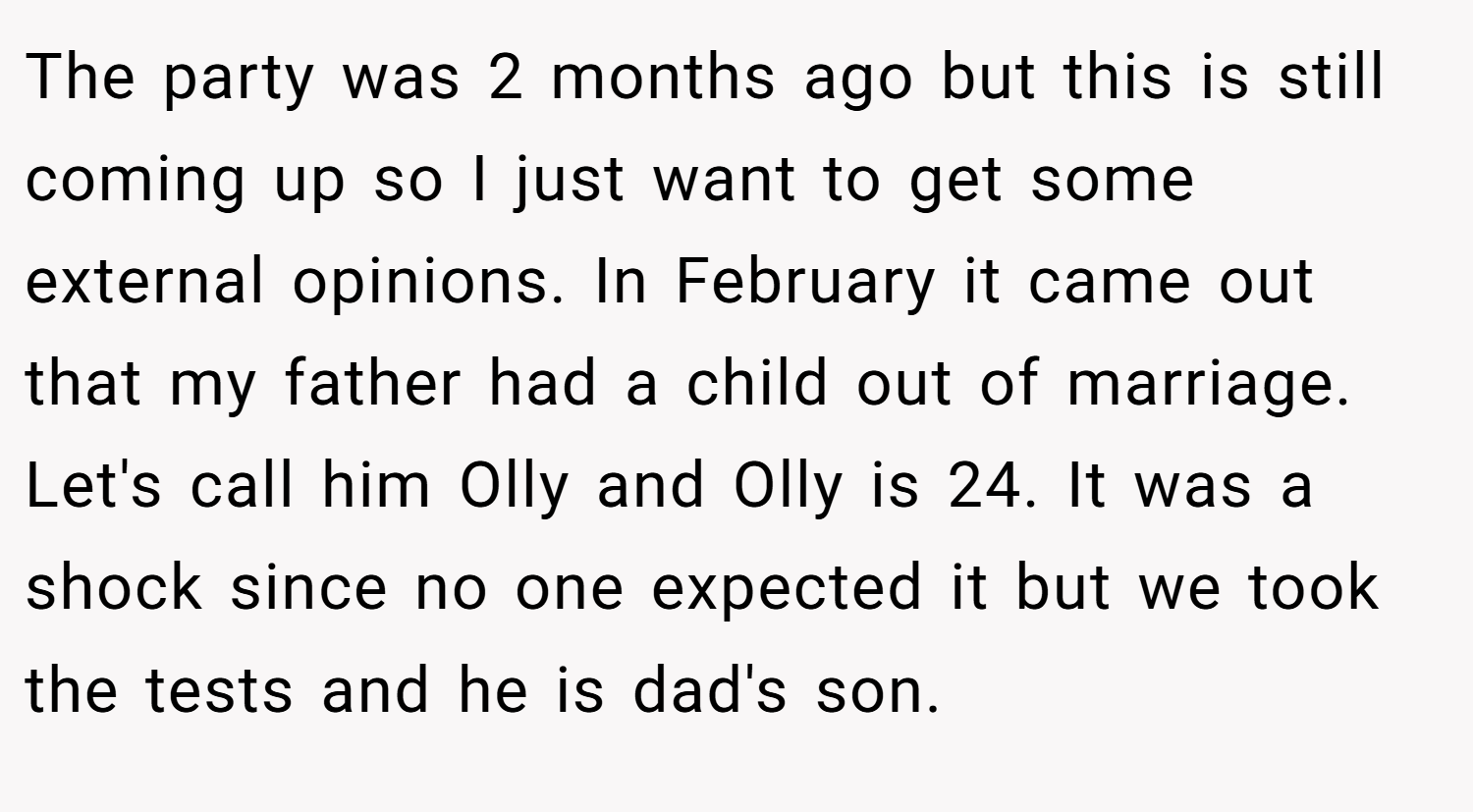 The party was 2 months ago but this is still coming up so I just want to get some external opinions. In February it came out that my father had a child out of marriage. Let's call him Olly and Olly is 24. It was a shock since no one expected it but we took the tests and he is dad's son.