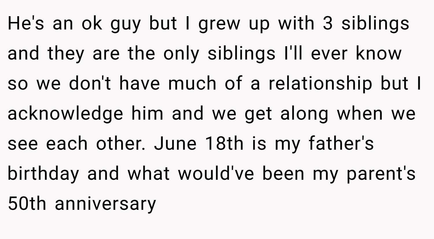 He's an ok guy but I grew up with 3 siblings and they are the only siblings I'll ever know so we don't have much of a relationship but I acknowledge him and we get along when we see each other. June 18th is my father's birthday and what would've been my parent's 50th anniversary