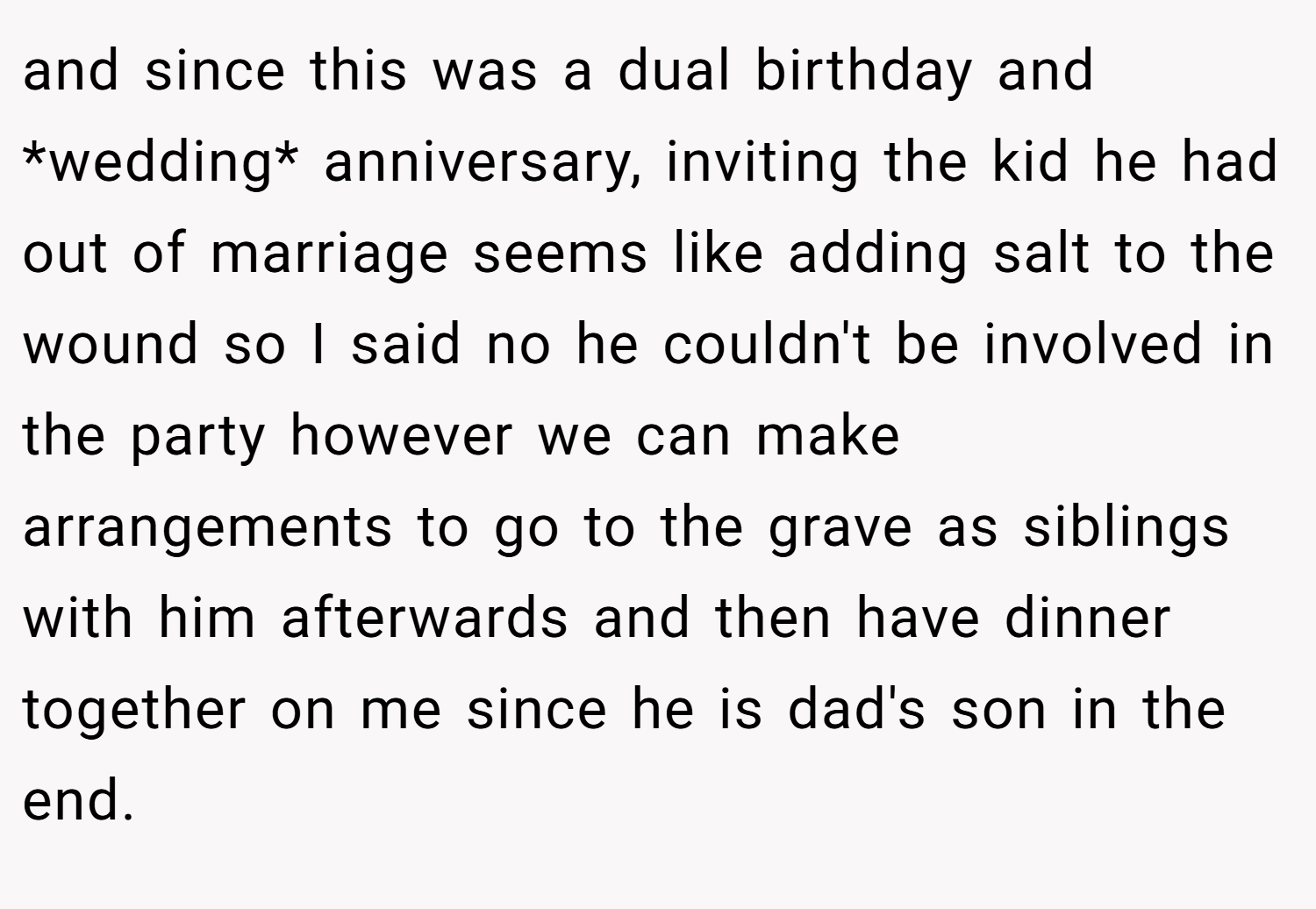 and since this was a dual birthday and *wedding* anniversary, inviting the kid he had out of marriage seems like adding salt to the wound so I said no he couldn't be involved in the party however we can make arrangements to go to the grave as siblings with him afterwards and then have dinner together on me since he is dad's son in the end.