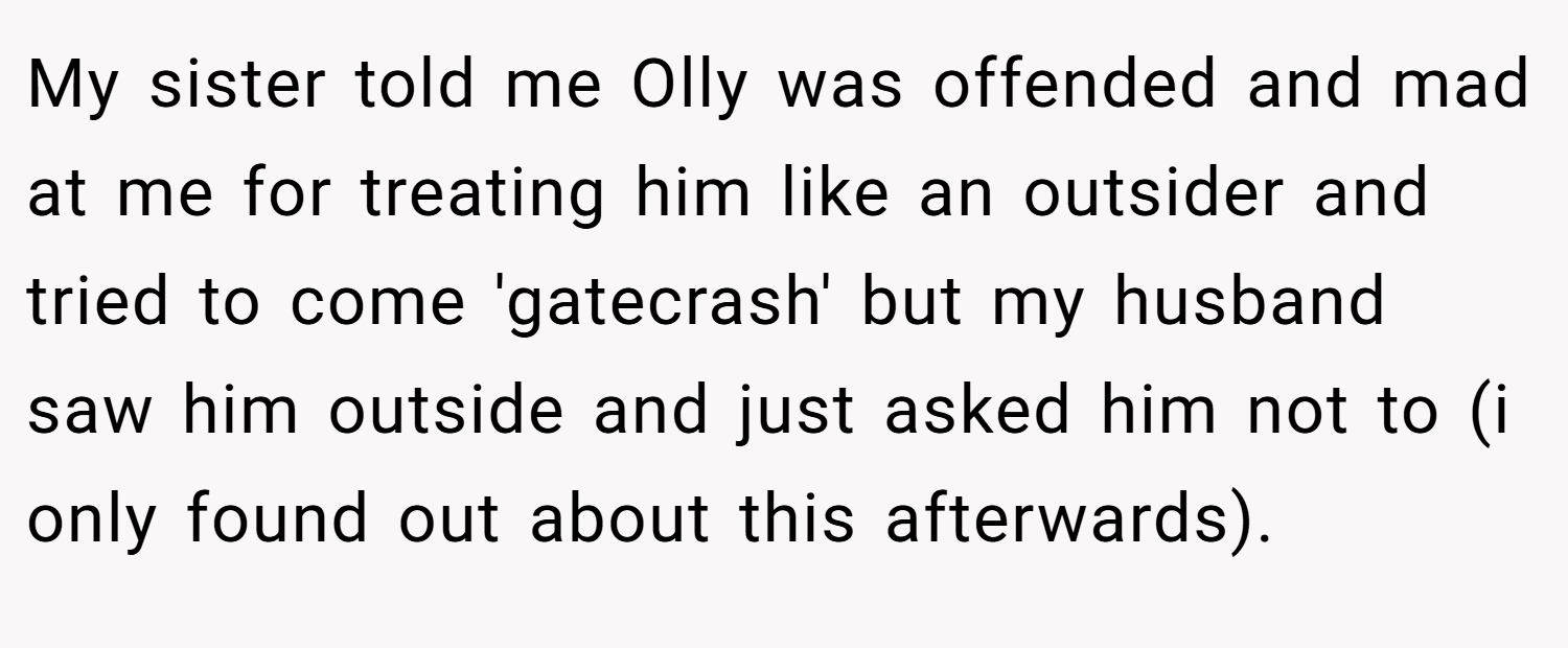 My sister told me Olly was offended and mad at me for treating him like an outsider and tried to come 'gatecrash' but my husband saw him outside and just asked him not to (i only found out about this afterwards).