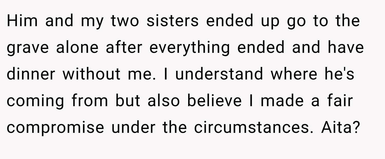 Him and my two sisters ended up go to the grave alone after everything ended and have dinner without me. I understand where he's coming from but also believe I made a fair compromise under the circumstances. Aita?