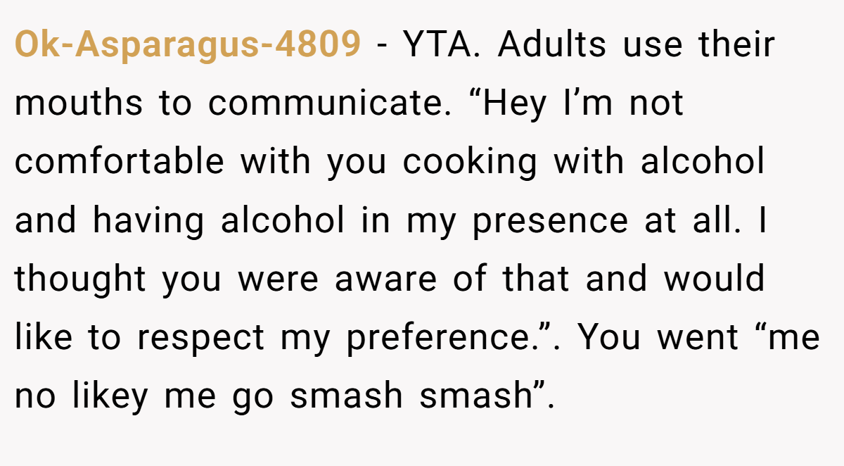 Ok-Asparagus-4809 − YTA. Adults use their mouths to communicate. “Hey I’m not comfortable with you cooking with alcohol and having alcohol in my presence at all. I thought you were aware of that and would like to respect my preference.”. You went “me no likey me go smash smash”.