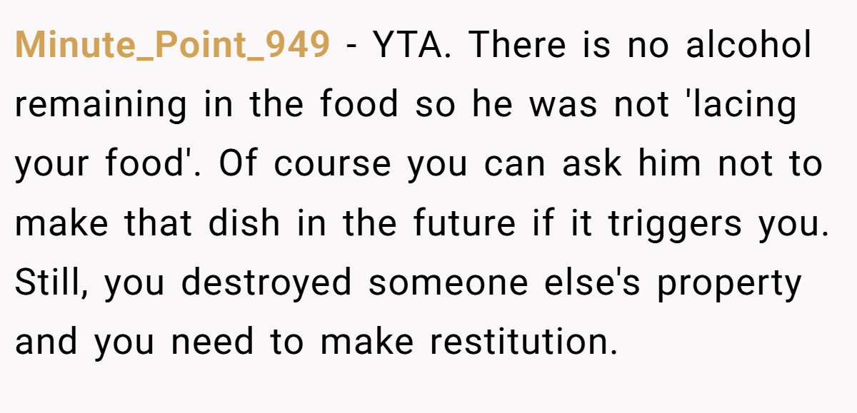 Minute_Point_949 − YTA. There is no alcohol remaining in the food so he was not 'lacing your food'. Of course you can ask him not to make that dish in the future if it triggers you. Still, you destroyed someone else's property and you need to make restitution.