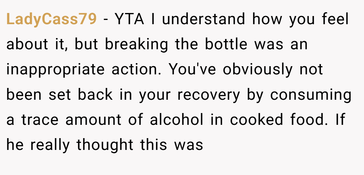 LadyCass79 − YTA I understand how you feel about it, but breaking the bottle was an inappropriate action. You've obviously not been set back in your recovery by consuming a trace amount of alcohol in cooked food. If he really thought this was