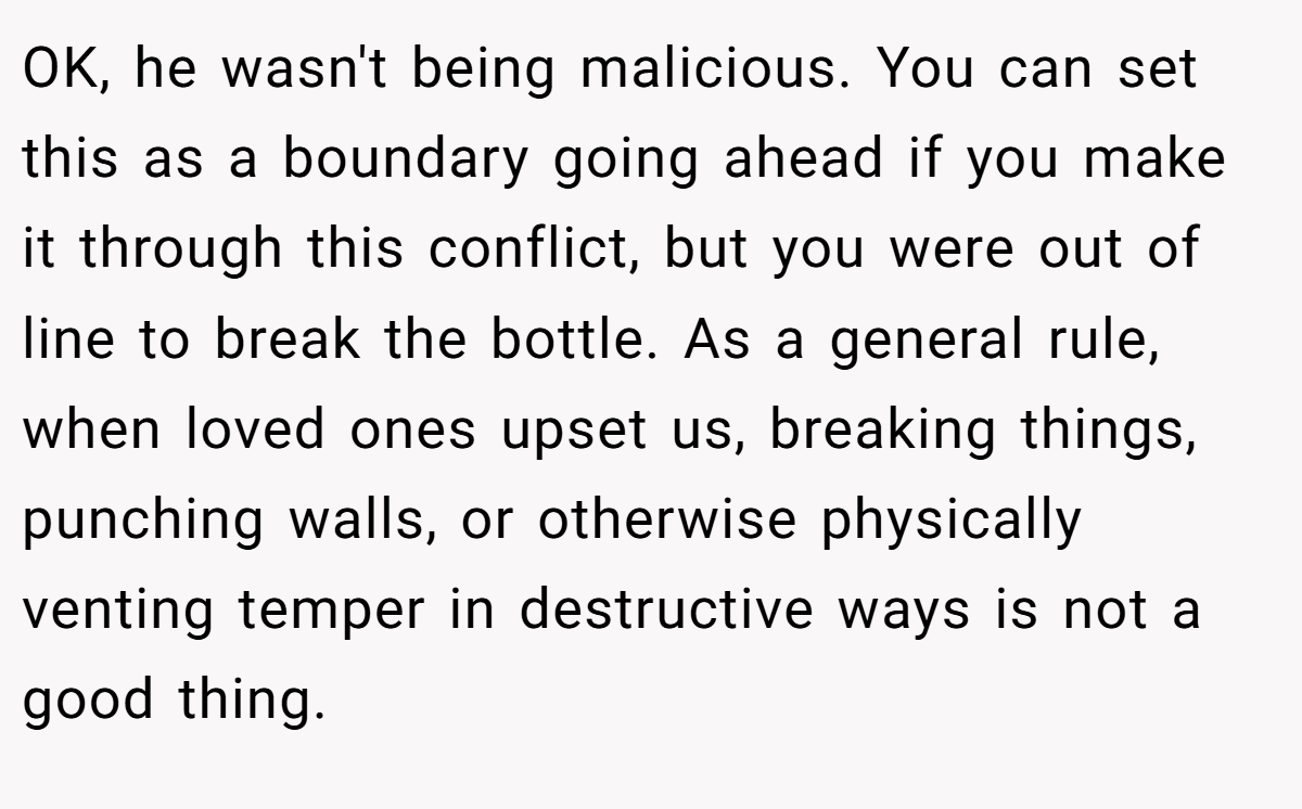 OK, he wasn't being malicious. You can set this as a boundary going ahead if you make it through this conflict, but you were out of line to break the bottle. As a general rule, when loved ones upset us, breaking things, punching walls, or otherwise physically venting temper in destructive ways is not a good thing.