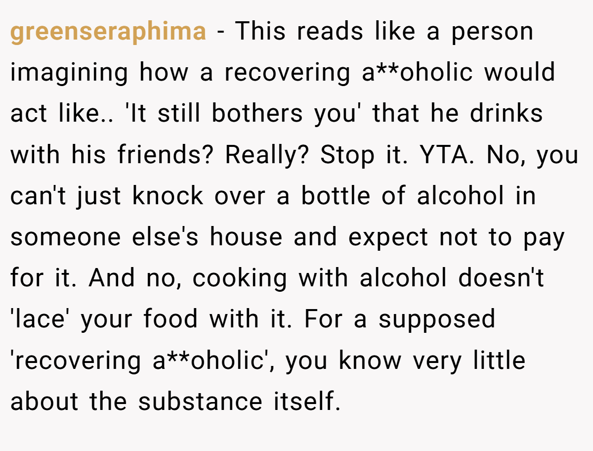 greenseraphima − This reads like a person imagining how a recovering a**oholic would act like.. 'It still bothers you' that he drinks with his friends? Really? Stop it. YTA. No, you can't just knock over a bottle of alcohol in someone else's house and expect not to pay for it. And no, cooking with alcohol doesn't 'lace' your food with it. For a supposed 'recovering a**oholic', you know very little about the substance itself.