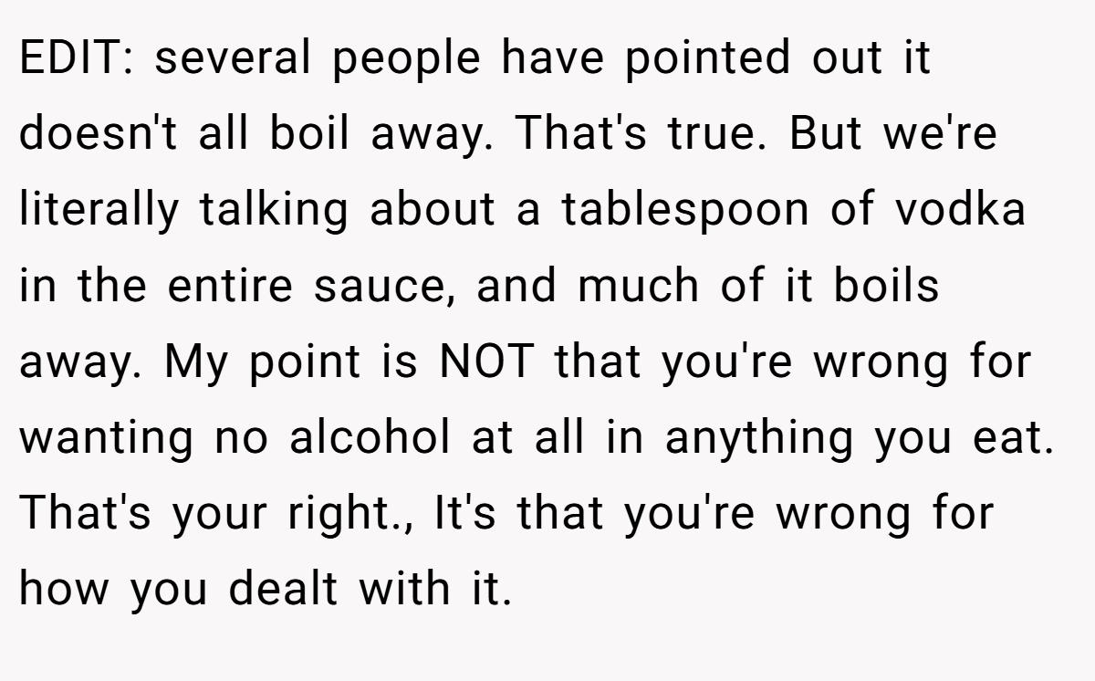EDIT: several people have pointed out it doesn't all boil away. That's true. But we're literally talking about a tablespoon of vodka in the entire sauce, and much of it boils away. My point is NOT that you're wrong for wanting no alcohol at all in anything you eat. That's your right., It's that you're wrong for how you dealt with it.