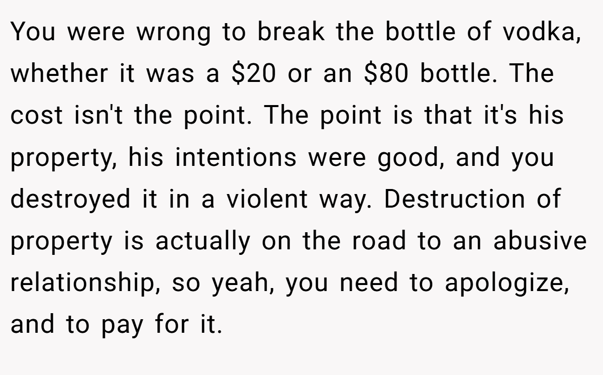 You were wrong to break the bottle of vodka, whether it was a $20 or an $80 bottle. The cost isn't the point. The point is that it's his property, his intentions were good, and you destroyed it in a violent way. Destruction of property is actually on the road to an abusive relationship, so yeah, you need to apologize, and to pay for it.