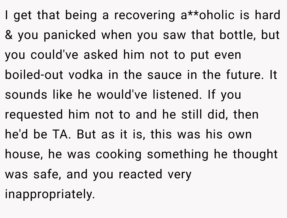 I get that being a recovering a**oholic is hard & you panicked when you saw that bottle, but you could've asked him not to put even boiled-out vodka in the sauce in the future. It sounds like he would've listened. If you requested him not to and he still did, then he'd be TA. But as it is, this was his own house, he was cooking something he thought was safe, and you reacted very inappropriately.