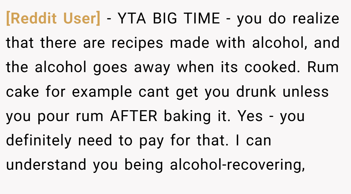 [Reddit User] − YTA BIG TIME - you do realize that there are recipes made with alcohol, and the alcohol goes away when its cooked. Rum cake for example cant get you drunk unless you pour rum AFTER baking it. Yes - you definitely need to pay for that. I can understand you being alcohol-recovering,