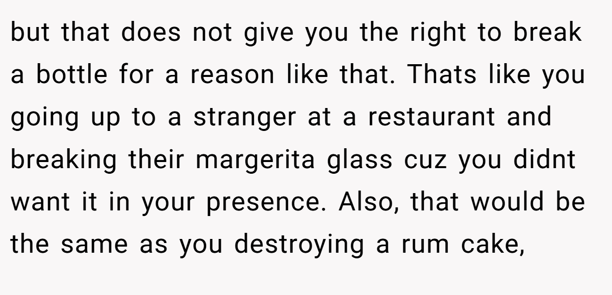 but that does not give you the right to break a bottle for a reason like that. Thats like you going up to a stranger at a restaurant and breaking their margerita glass cuz you didnt want it in your presence. Also, that would be the same as you destroying a rum cake,