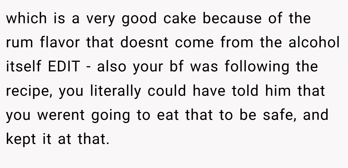 which is a very good cake because of the rum flavor that doesnt come from the alcohol itself EDIT - also your bf was following the recipe, you literally could have told him that you werent going to eat that to be safe, and kept it at that.