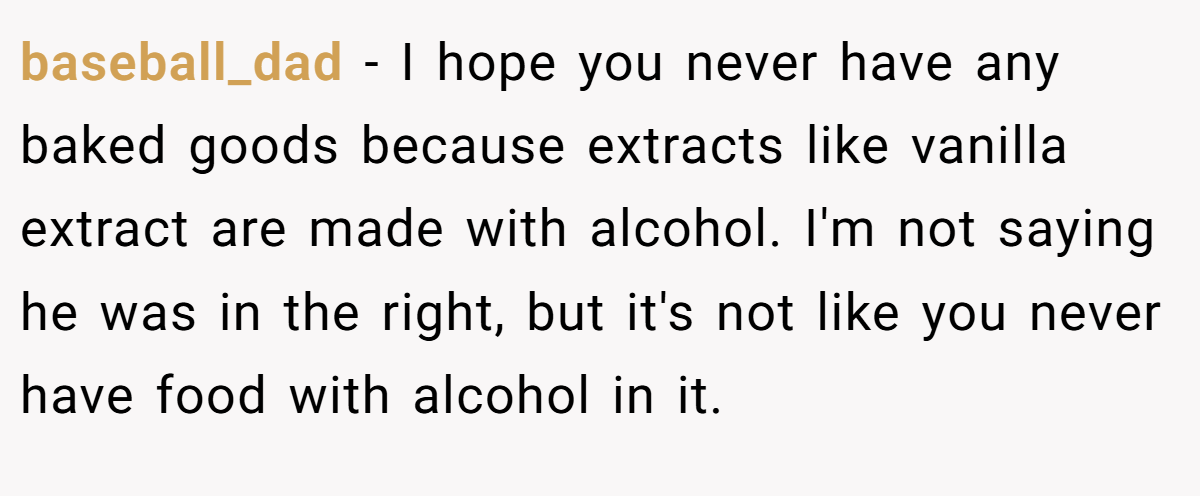 baseball_dad − I hope you never have any baked goods because extracts like vanilla extract are made with alcohol. I'm not saying he was in the right, but it's not like you never have food with alcohol in it.