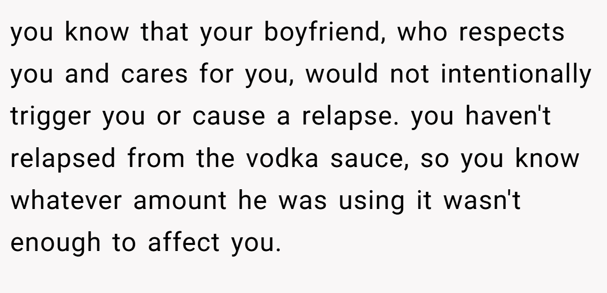 you know that your boyfriend, who respects you and cares for you, would not intentionally trigger you or cause a relapse. you haven't relapsed from the vodka sauce, so you know whatever amount he was using it wasn't enough to affect you.