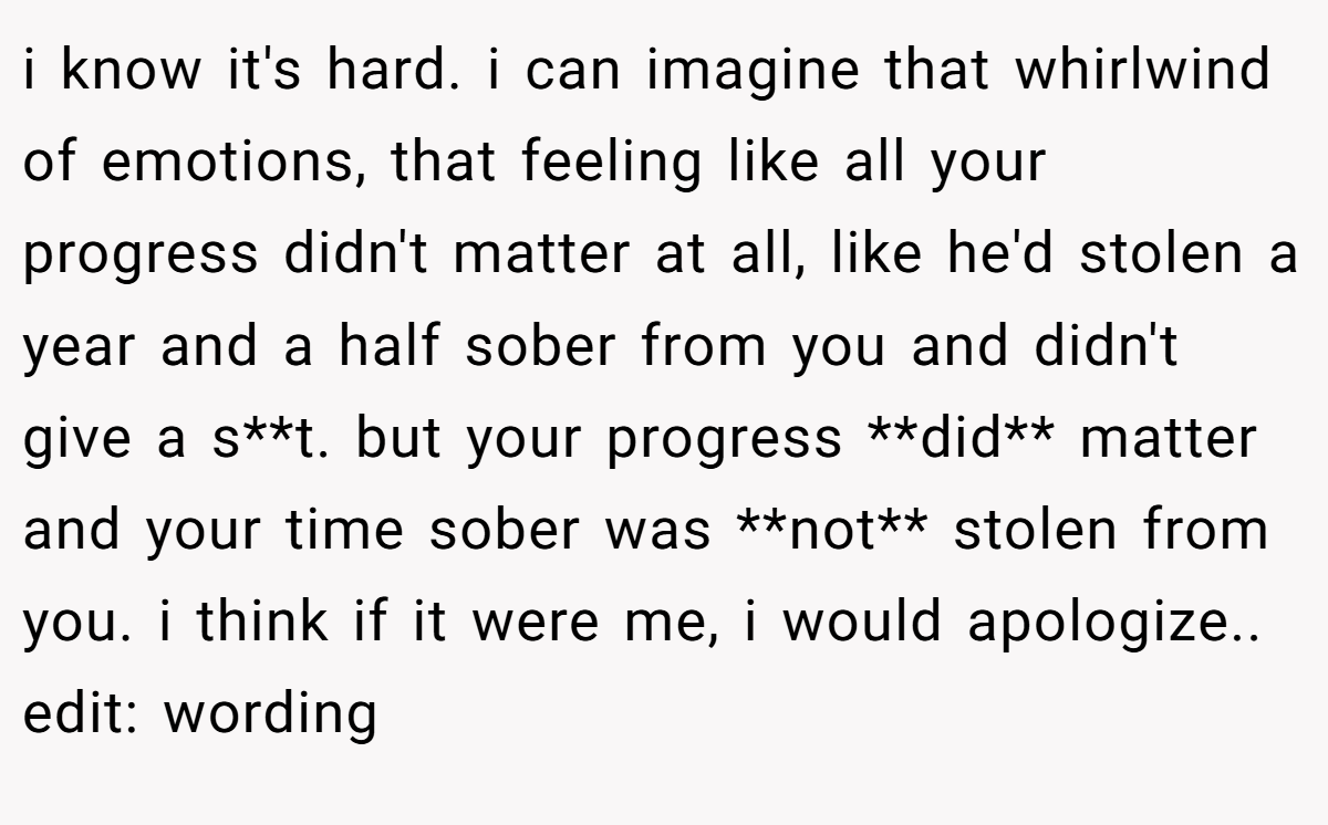i know it's hard. i can imagine that whirlwind of emotions, that feeling like all your progress didn't matter at all, like he'd stolen a year and a half sober from you and didn't give a s**t. but your progress **did** matter and your time sober was **not** stolen from you. i think if it were me, i would apologize.. edit: wording
