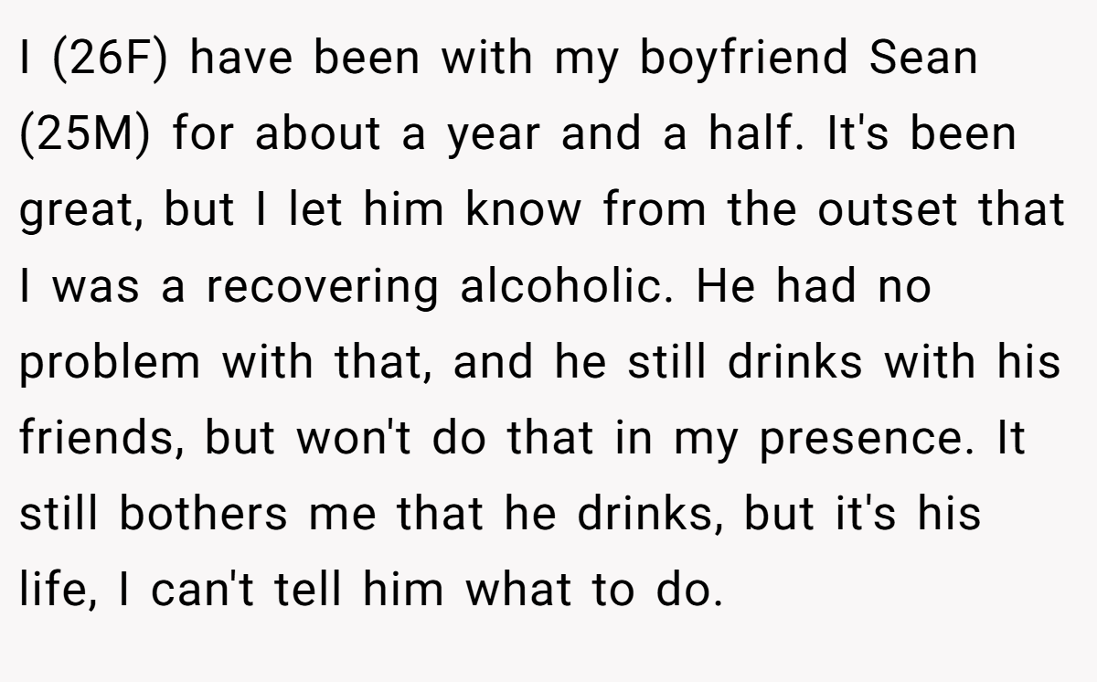 I (26F) have been with my boyfriend Sean (25M) for about a year and a half. It's been great, but I let him know from the outset that I was a recovering alcoholic. He had no problem with that, and he still drinks with his friends, but won't do that in my presence. It still bothers me that he drinks, but it's his life, I can't tell him what to do.