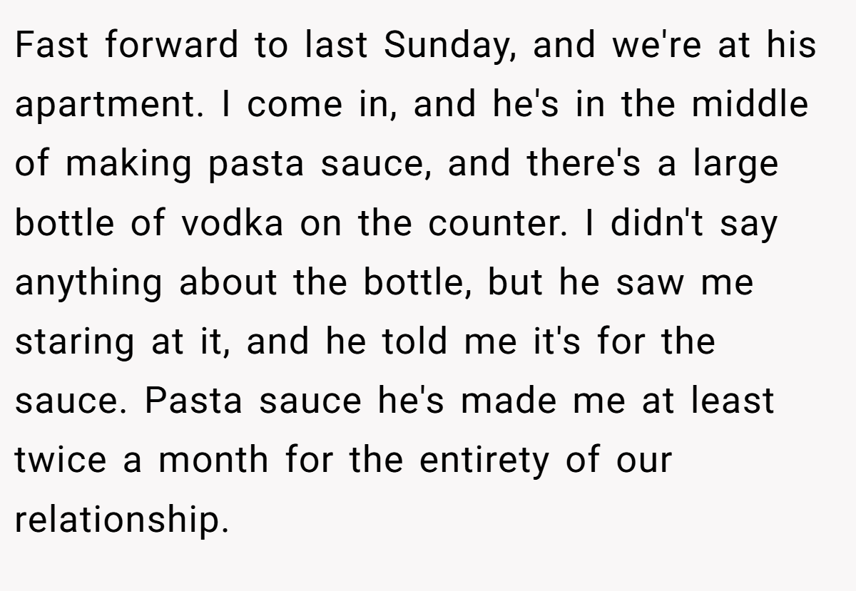 Fast forward to last Sunday, and we're at his apartment. I come in, and he's in the middle of making pasta sauce, and there's a large bottle of vodka on the counter. I didn't say anything about the bottle, but he saw me staring at it, and he told me it's for the sauce. Pasta sauce he's made me at least twice a month for the entirety of our relationship.