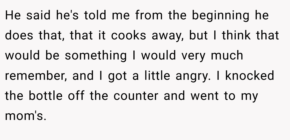 He said he's told me from the beginning he does that, that it cooks away, but I think that would be something I would very much remember, and I got a little angry. I knocked the bottle off the counter and went to my mom's.