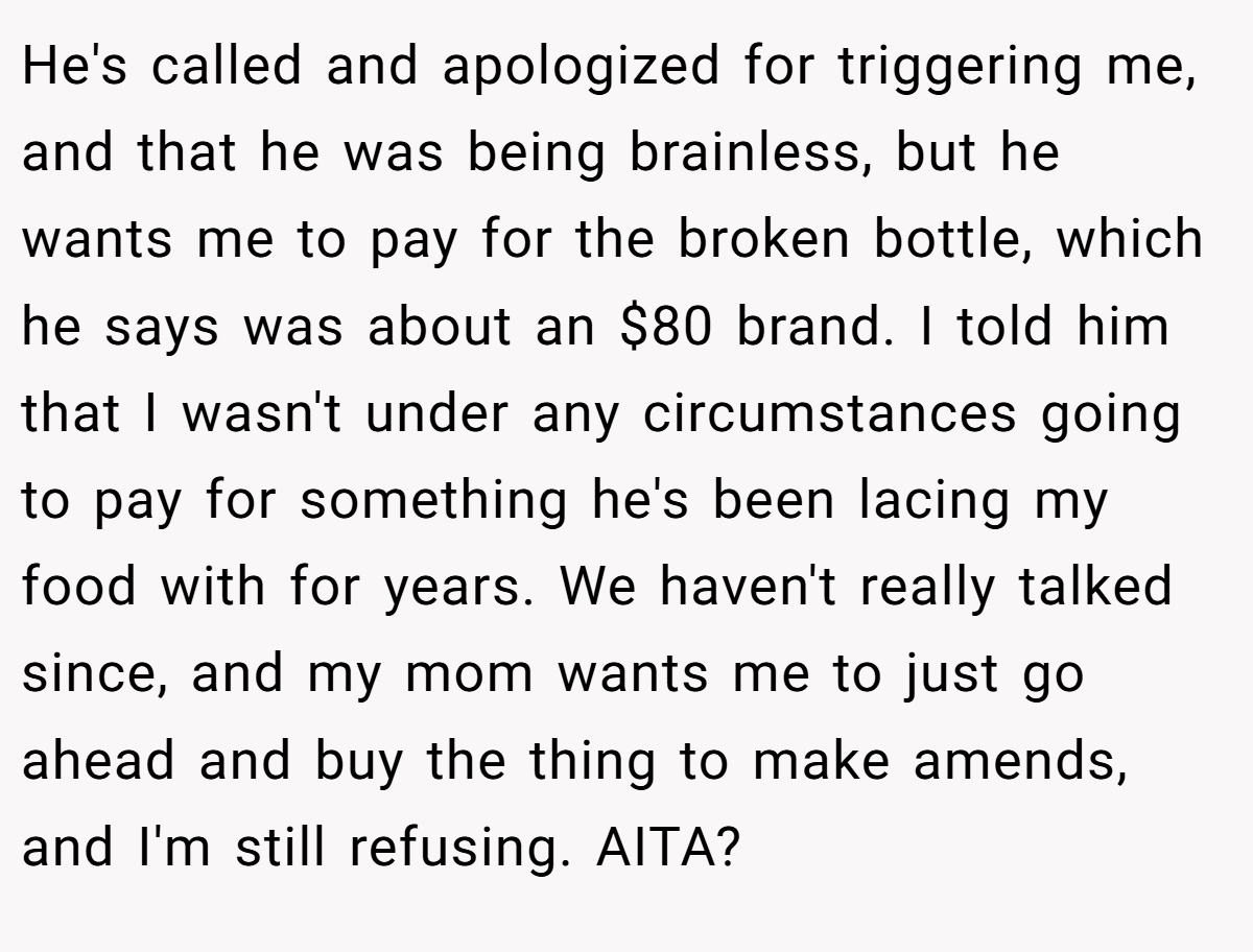 He's called and apologized for triggering me, and that he was being brainless, but he wants me to pay for the broken bottle, which he says was about an $80 brand. I told him that I wasn't under any circumstances going to pay for something he's been lacing my food with for years. We haven't really talked since, and my mom wants me to just go ahead and buy the thing to make amends, and I'm still refusing. AITA?
