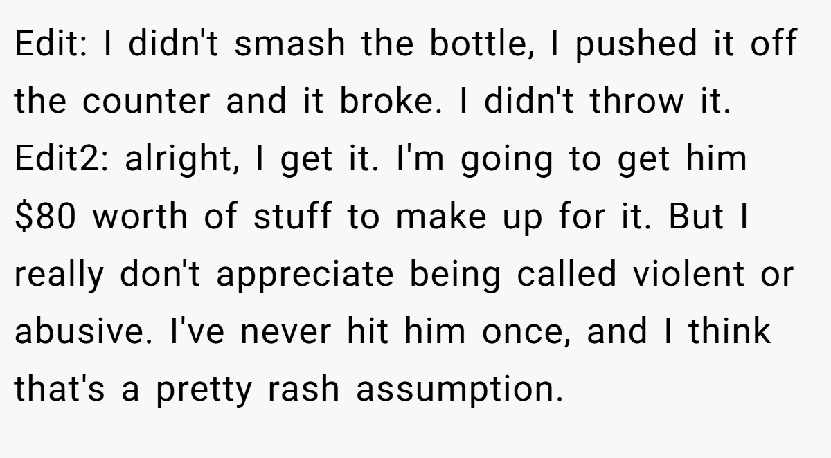 Edit: I didn't smash the bottle, I pushed it off the counter and it broke. I didn't throw it. Edit2: alright, I get it. I'm going to get him $80 worth of stuff to make up for it. But I really don't appreciate being called violent or abusive. I've never hit him once, and I think that's a pretty rash assumption.