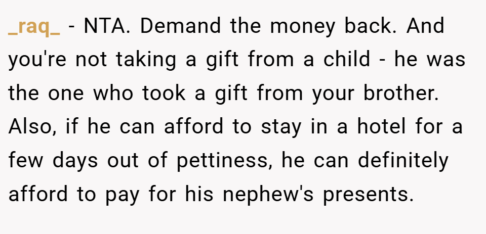 _raq_ − NTA. Demand the money back. And you're not taking a gift from a child - he was the one who took a gift from your brother. Also, if he can afford to stay in a hotel for a few days out of pettiness, he can definitely afford to pay for his nephew's presents.