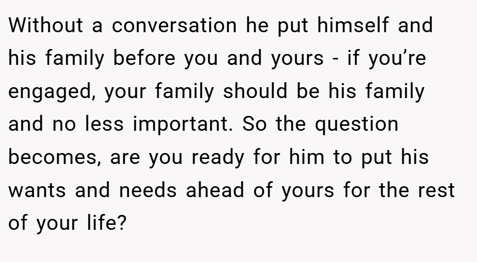 Without a conversation he put himself and his family before you and yours - if you’re engaged, your family should be his family and no less important. So the question becomes, are you ready for him to put his wants and needs ahead of yours for the rest of your life?