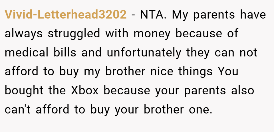 Vivid-Letterhead3202 − NTA. My parents have always struggled with money because of medical bills and unfortunately they can not afford to buy my brother nice things You bought the Xbox because your parents also can't afford to buy your brother one.
