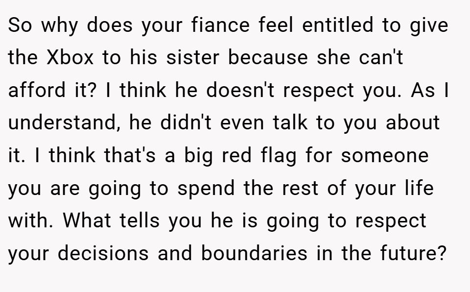 So why does your fiance feel entitled to give the Xbox to his sister because she can't afford it? I think he doesn't respect you. As I understand, he didn't even talk to you about it. I think that's a big red flag for someone you are going to spend the rest of your life with. What tells you he is going to respect your decisions and boundaries in the future?