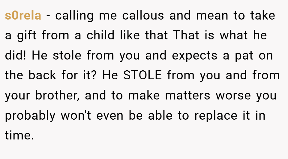 s0rela − calling me callous and mean to take a gift from a child like that That is what he did! He stole from you and expects a pat on the back for it? He STOLE from you and from your brother, and to make matters worse you probably won't even be able to replace it in time.