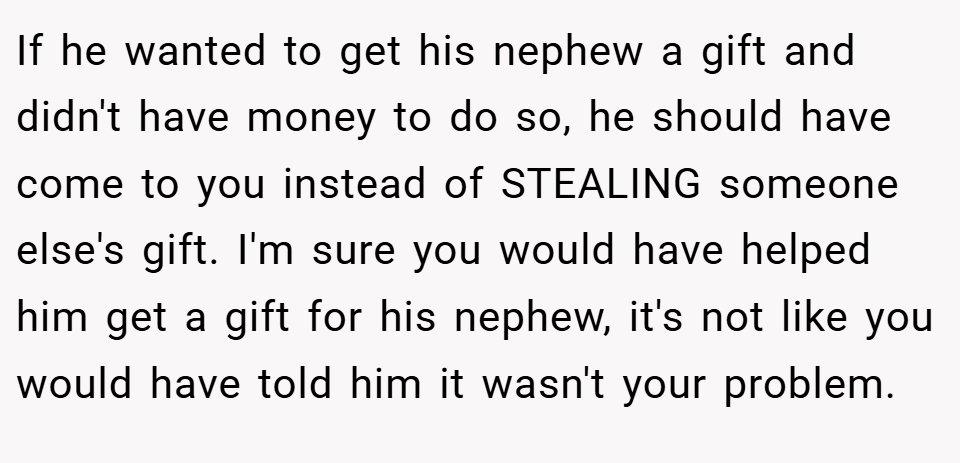 If he wanted to get his nephew a gift and didn't have money to do so, he should have come to you instead of STEALING someone else's gift. I'm sure you would have helped him get a gift for his nephew, it's not like you would have told him it wasn't your problem.