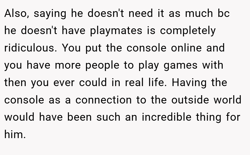 Also, saying he doesn't need it as much bc he doesn't have playmates is completely ridiculous. You put the console online and you have more people to play games with then you ever could in real life. Having the console as a connection to the outside world would have been such an incredible thing for him.