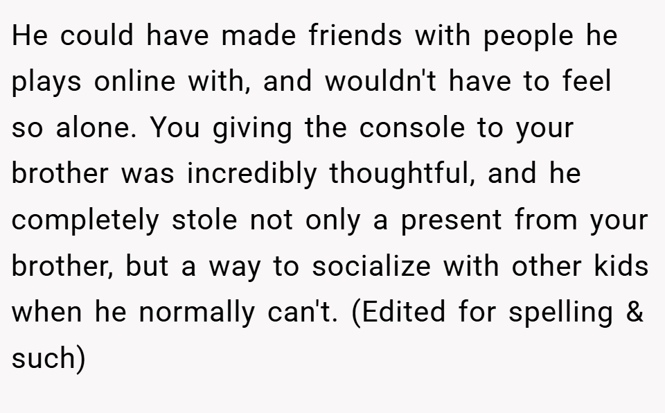 He could have made friends with people he plays online with, and wouldn't have to feel so alone. You giving the console to your brother was incredibly thoughtful, and he completely stole not only a present from your brother, but a way to socialize with other kids when he normally can't. (Edited for spelling & such)
