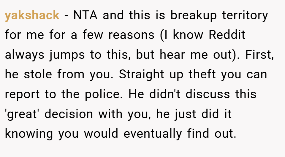 yakshack − NTA and this is breakup territory for me for a few reasons (I know Reddit always jumps to this, but hear me out). First, he stole from you. Straight up theft you can report to the police. He didn't discuss this 'great' decision with you, he just did it knowing you would eventually find out.