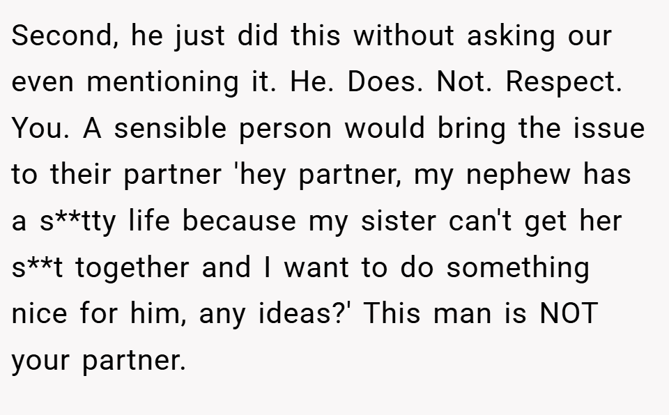 Second, he just did this without asking our even mentioning it. He. Does. Not. Respect. You. A sensible person would bring the issue to their partner 'hey partner, my nephew has a s**tty life because my sister can't get her s**t together and I want to do something nice for him, any ideas?' This man is NOT your partner.