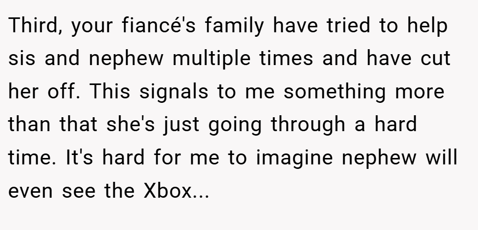 Third, your fiancé's family have tried to help sis and nephew multiple times and have cut her off. This signals to me something more than that she's just going through a hard time. It's hard for me to imagine nephew will even see the Xbox...