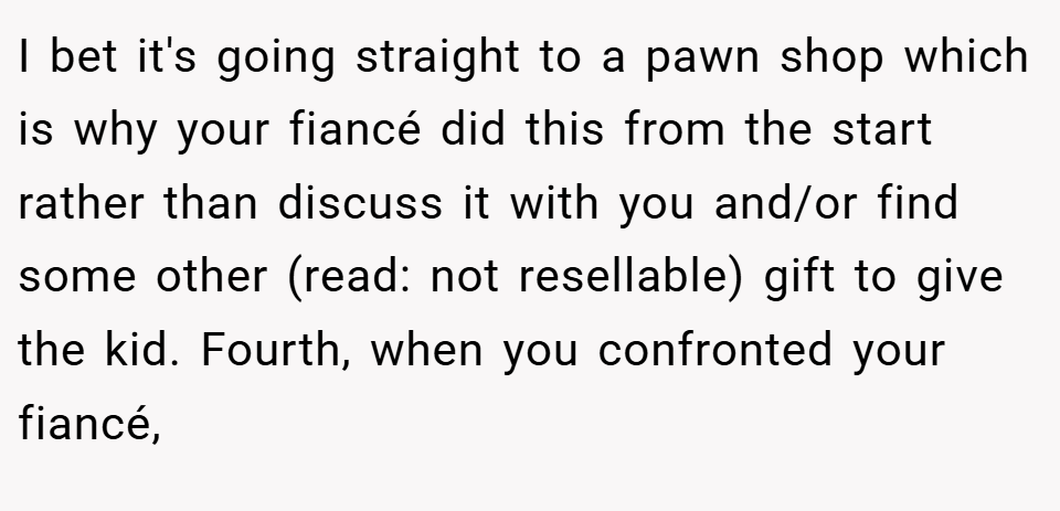 I bet it's going straight to a pawn shop which is why your fiancé did this from the start rather than discuss it with you and/or find some other (read: not resellable) gift to give the kid. Fourth, when you confronted your fiancé,