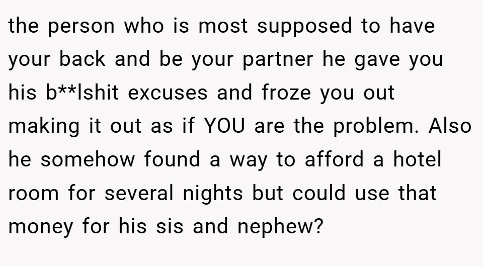 the person who is most supposed to have your back and be your partner he gave you his b**lshit excuses and froze you out making it out as if YOU are the problem. Also he somehow found a way to afford a hotel room for several nights but could use that money for his sis and nephew?