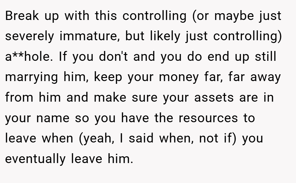 Break up with this controlling (or maybe just severely immature, but likely just controlling) a**hole. If you don't and you do end up still marrying him, keep your money far, far away from him and make sure your assets are in your name so you have the resources to leave when (yeah, I said when, not if) you eventually leave him.