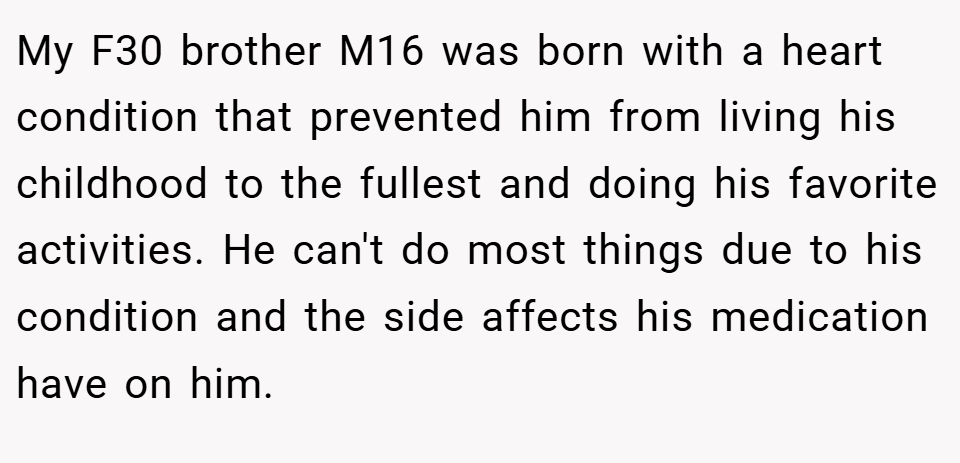 My F30 brother M16 was born with a heart condition that prevented him from living his childhood to the fullest and doing his favorite activities. He can't do most things due to his condition and the side affects his medication have on him.