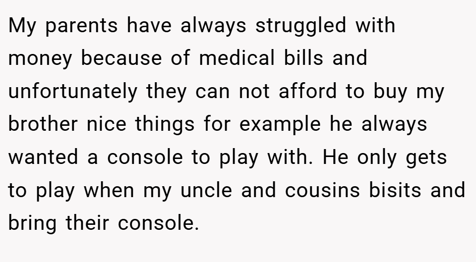 My parents have always struggled with money because of medical bills and unfortunately they can not afford to buy my brother nice things for example he always wanted a console to play with. He only gets to play when my uncle and cousins bisits and bring their console.
