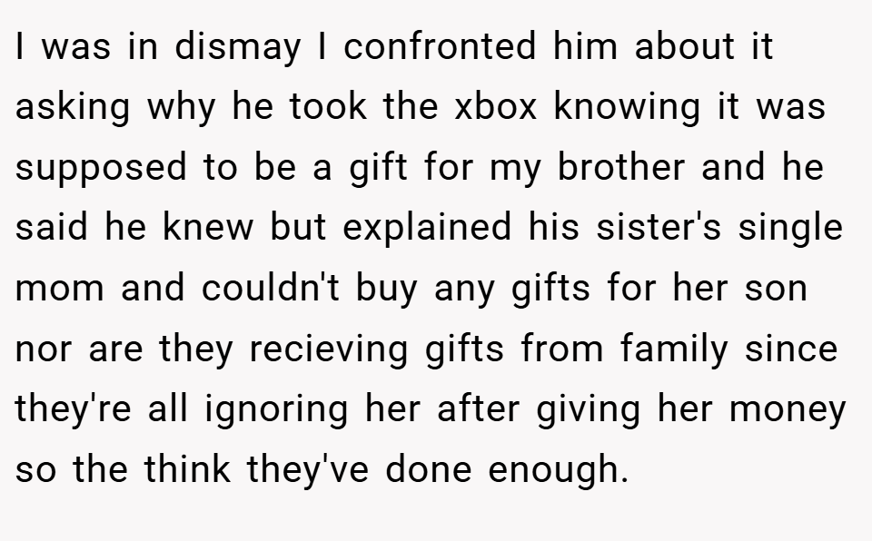 I was in dismay I confronted him about it asking why he took the xbox knowing it was supposed to be a gift for my brother and he said he knew but explained his sister's single mom and couldn't buy any gifts for her son nor are they recieving gifts from family since they're all ignoring her after giving her money so the think they've done enough.