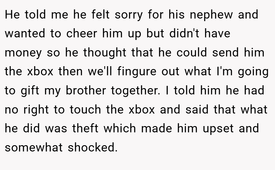 He told me he felt sorry for his nephew and wanted to cheer him up but didn't have money so he thought that he could send him the xbox then we'll fingure out what I'm going to gift my brother together. I told him he had no right to touch the xbox and said that what he did was theft which made him upset and somewhat shocked.
