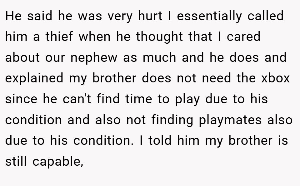 He said he was very hurt I essentially called him a thief when he thought that I cared about our nephew as much and he does and explained my brother does not need the xbox since he can't find time to play due to his condition and also not finding playmates also due to his condition. I told him my brother is still capable,