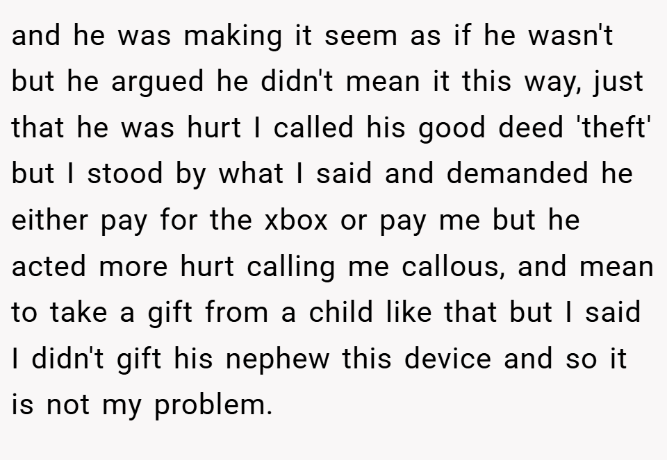 and he was making it seem as if he wasn't but he argued he didn't mean it this way, just that he was hurt I called his good deed 'theft' but I stood by what I said and demanded he either pay for the xbox or pay me but he acted more hurt calling me callous, and mean to take a gift from a child like that but I said I didn't gift his nephew this device and so it is not my problem.